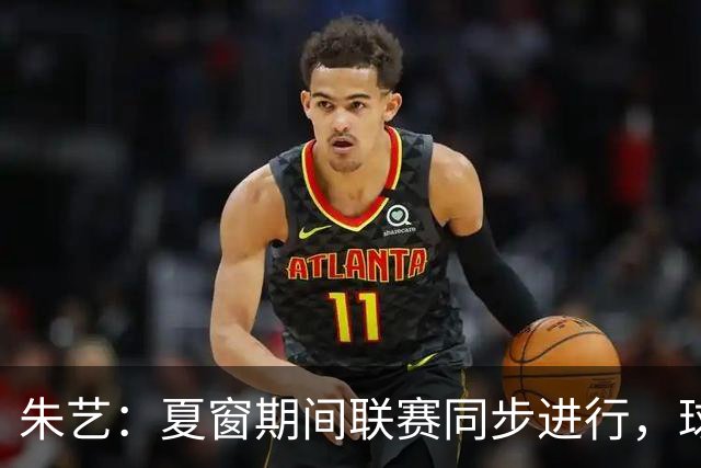 朱艺：夏窗期间联赛同步进行，球员转会注册报名手续完成即可出战